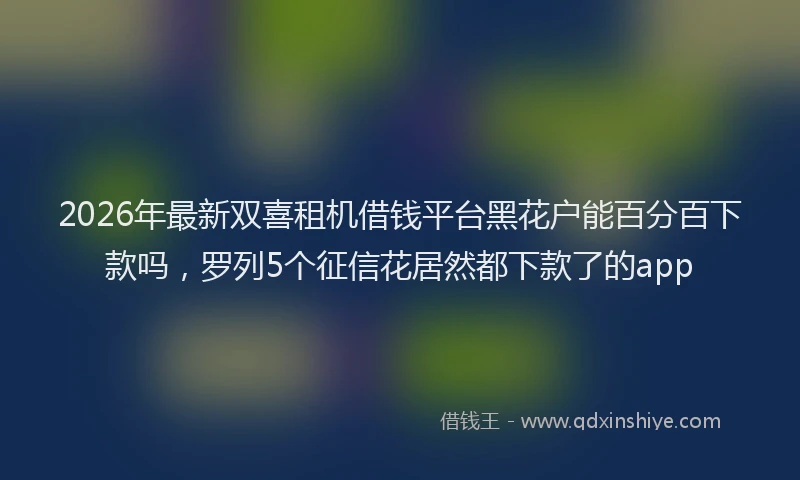 2026年最新双喜租机借钱平台黑花户能百分百下款吗，罗列5个征信花居然都下款了的app
