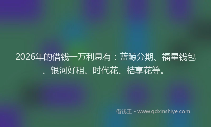 2026年的借钱一万利息有：蓝鲸分期、福星钱包、银河好租、时代花、桔享花等。
