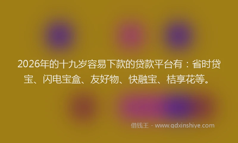 2026年的十九岁容易下款的贷款平台有:省时贷宝、闪电宝盒、友好物、快融宝、桔享花等。