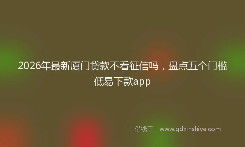 2026年最新厦门贷款不看征信吗，盘点五个门槛低易下款app