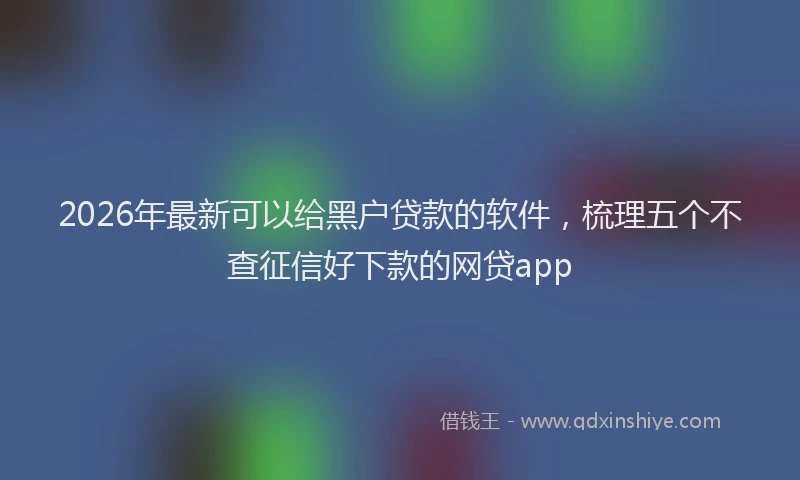 2026年最新可以给黑户贷款的软件，梳理五个不查征信好下款的网贷app