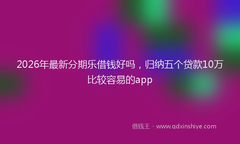 2026年最新分期乐借钱好吗，归纳五个贷款10万比较容易的app