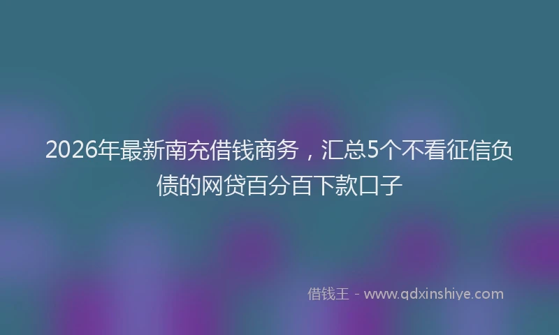 2026年最新南充借钱商务，汇总5个不看征信负债的网贷百分百下款口子