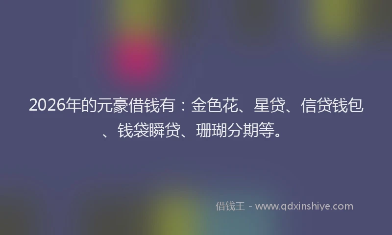 2026年的元豪借钱有：金色花、星贷、信贷钱包、钱袋瞬贷、珊瑚分期等。