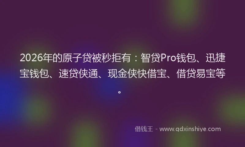 2026年的原子贷被秒拒有：智贷Pro钱包、迅捷宝钱包、速贷侠通、现金侠快借宝、借贷易宝等。