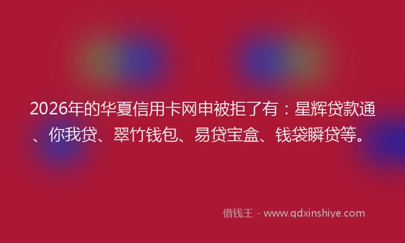 2026年的华夏信用卡网申被拒了有：星辉贷款通、你我贷、翠竹钱包、易贷宝盒、钱袋瞬贷等。