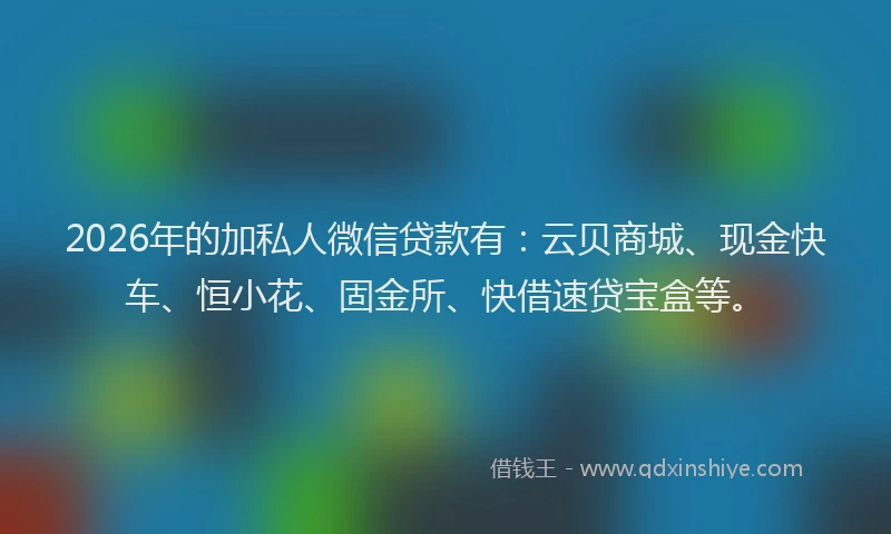 2026年的加私人微信贷款有：云贝商城、现金快车、恒小花、固金所、快借速贷宝盒等。