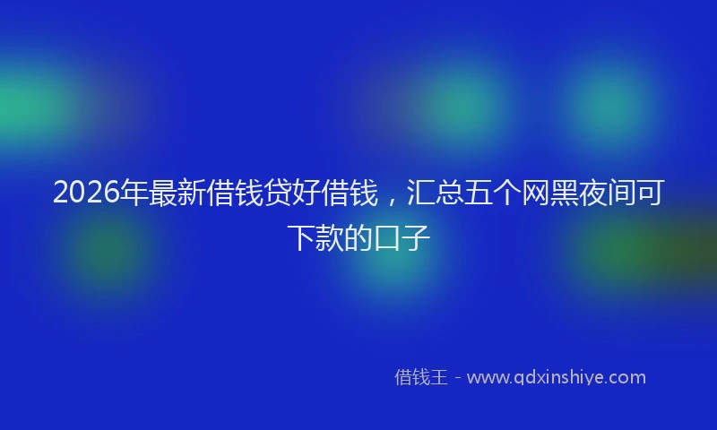 2026年最新借钱贷好借钱，汇总五个网黑夜间可下款的口子
