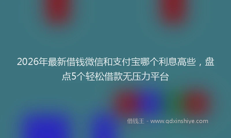 2026年最新借钱微信和支付宝哪个利息高些,盘点5个轻松借款无压力平台