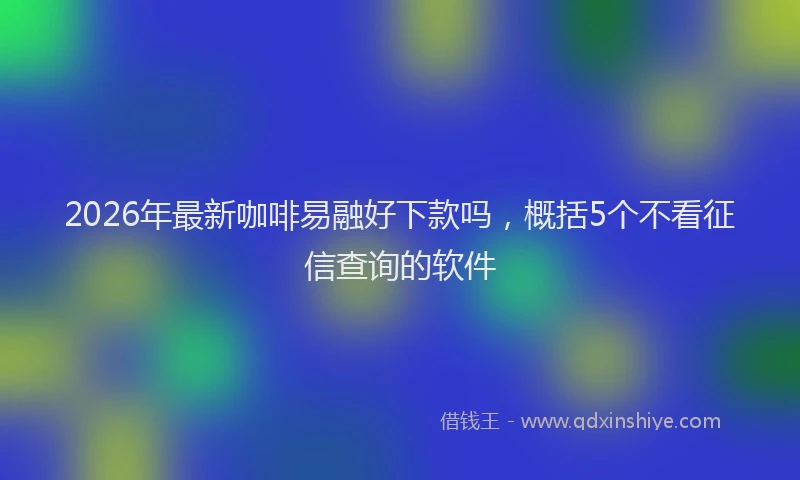 2026年最新咖啡易融好下款吗，概括5个不看征信查询的软件