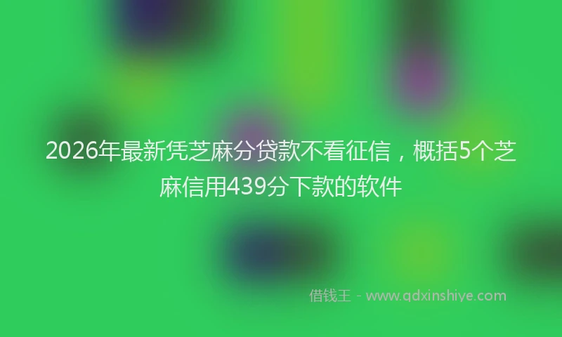 2026年最新凭芝麻分贷款不看征信，概括5个芝麻信用439分下款的软件