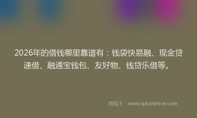 2026年的借钱哪里靠谱有:钱袋快易融、现金贷速借、融通宝钱包、友好物、钱贷乐借等。
