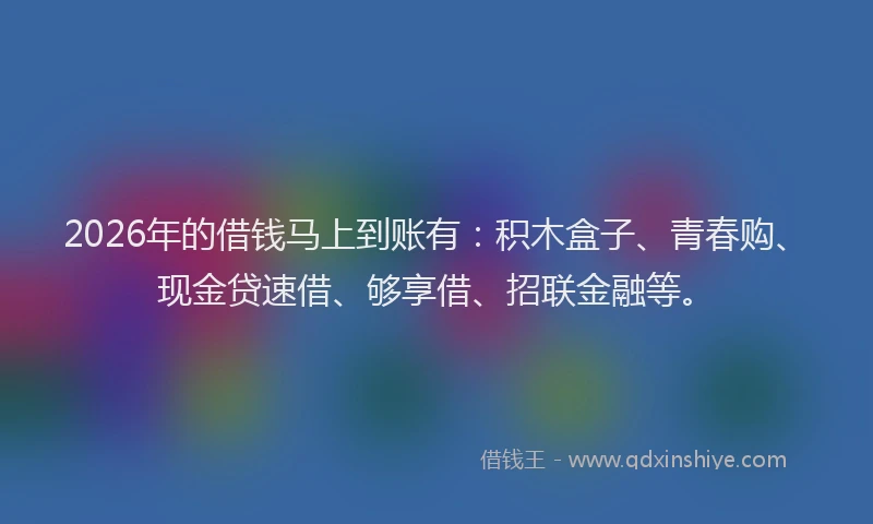 2026年的借钱马上到账有：积木盒子、青春购、现金贷速借、够享借、招联金融等。