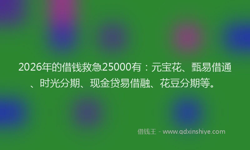 2026年的借钱救急25000有：元宝花、甄易借通、时光分期、现金贷易借融、花豆分期等。
