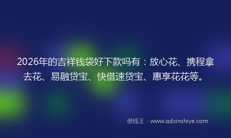 2026年的吉祥钱袋好下款吗有：放心花、携程拿去花、易融贷宝、快借速贷宝、惠享花花等。