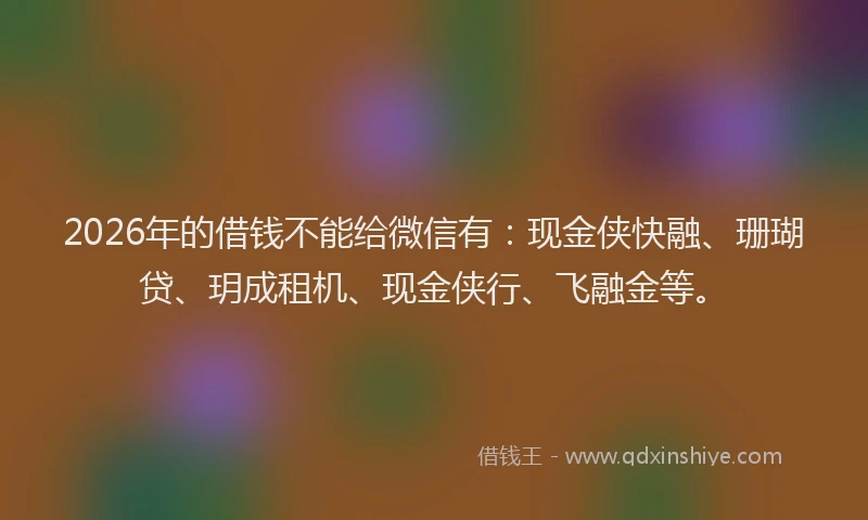 2026年的借钱不能给微信有：现金侠快融、珊瑚贷、玥成租机、现金侠行、飞融金等。