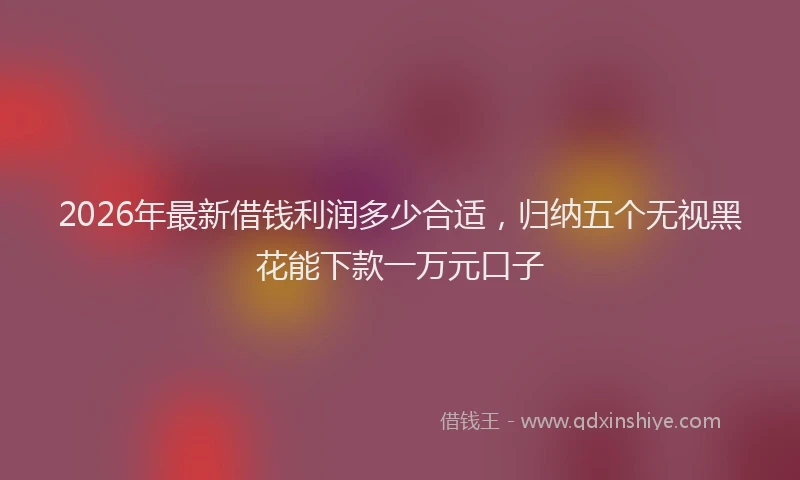 2026年最新借钱利润多少合适，归纳五个无视黑花能下款一万元口子