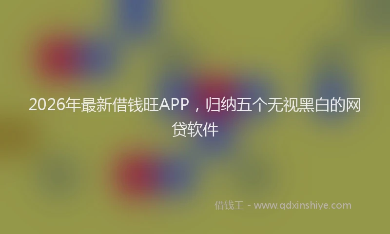 2026年最新借钱旺APP，归纳五个无视黑白的网贷软件