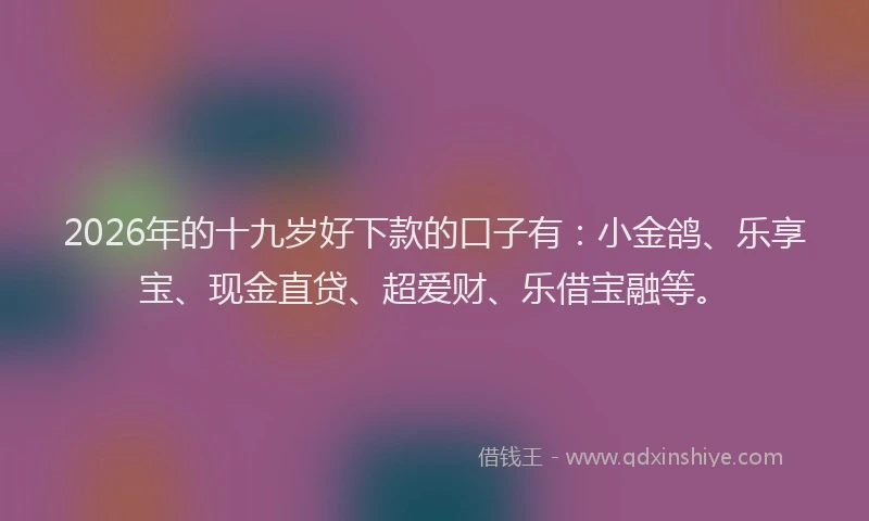 2026年的十九岁好下款的口子有:小金鸽、乐享宝、现金直贷、超爱财、乐借宝融等。