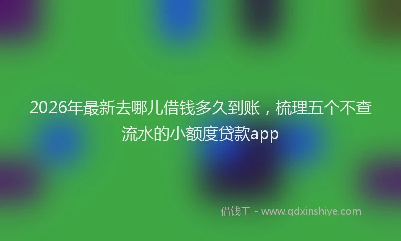 2026年最新去哪儿借钱多久到账，梳理五个不查流水的小额度贷款app