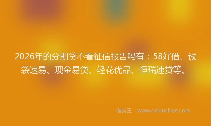 2026年的分期贷不看征信报告吗有：58好借、钱袋速易、现金易贷、轻花优品、恒瑞速贷等。