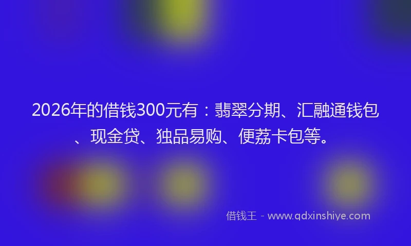 2026年的借钱300元有:翡翠分期、汇融通钱包、现金贷、独品易购、便荔卡包等。