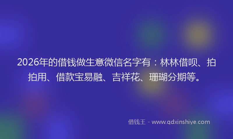 2026年的借钱做生意微信名字有:林林借呗、拍拍用、借款宝易融、吉祥花、珊瑚分期等。
