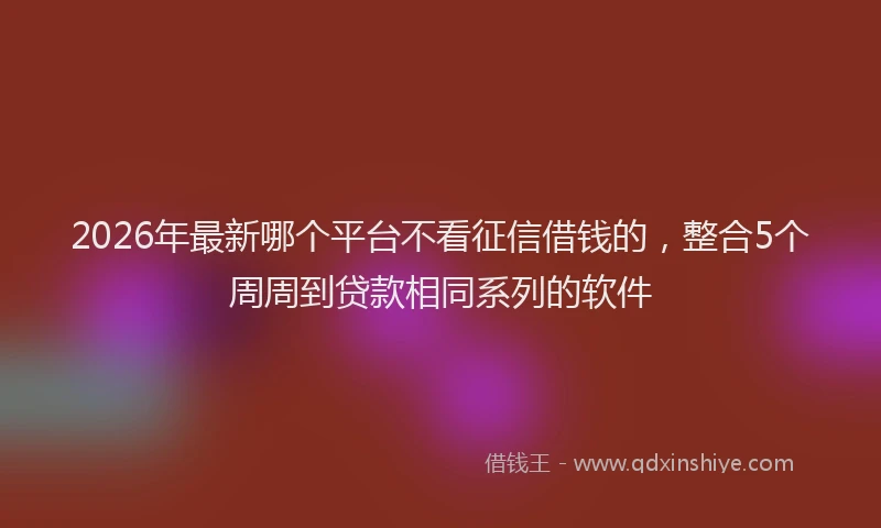 2026年最新哪个平台不看征信借钱的，整合5个周周到贷款相同系列的软件