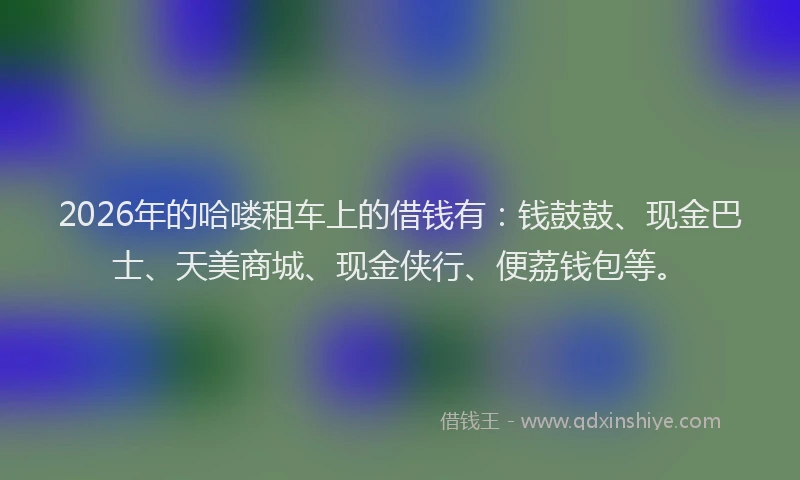 2026年的哈喽租车上的借钱有：钱鼓鼓、现金巴士、天美商城、现金侠行、便荔钱包等。