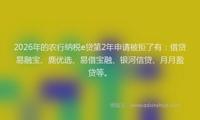 2026年的农行纳税e贷第2年申请被拒了有：借贷易融宝、鹿优选、易借宝融、银河信贷、月月盈贷等。