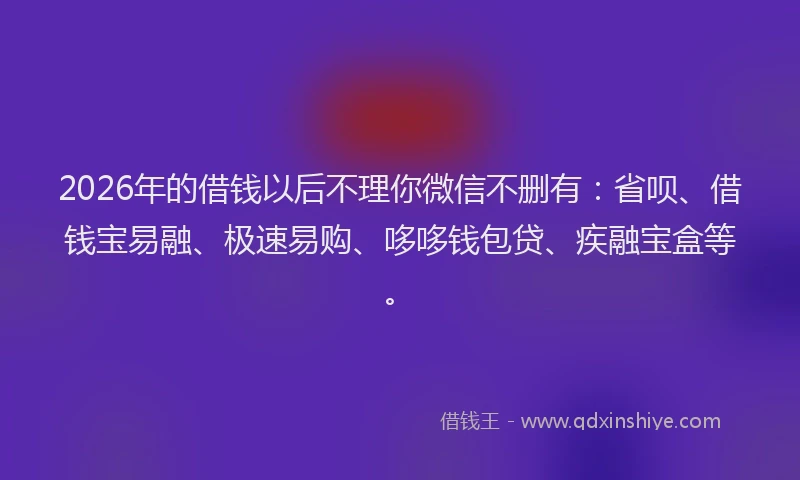 2026年的借钱以后不理你微信不删有:省呗、借钱宝易融、极速易购、哆哆钱包贷、疾融宝盒等。