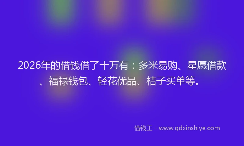 2026年的借钱借了十万有：多米易购、星愿借款、福禄钱包、轻花优品、桔子买单等。