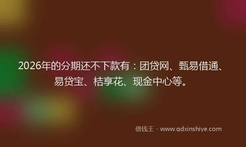 2026年的分期还不下款有:团贷网、甄易借通、易贷宝、桔享花、现金中心等。