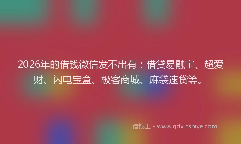 2026年的借钱微信发不出有：借贷易融宝、超爱财、闪电宝盒、极客商城、麻袋速贷等。