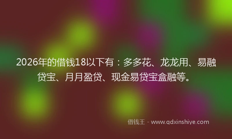 2026年的借钱18以下有:多多花、龙龙用、易融贷宝、月月盈贷、现金易贷宝盒融等。