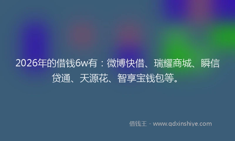 2026年的借钱6w有：微博快借、瑞耀商城、瞬信贷通、天源花、智享宝钱包等。