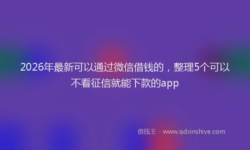 2026年最新可以通过微信借钱的，整理5个可以不看征信就能下款的app