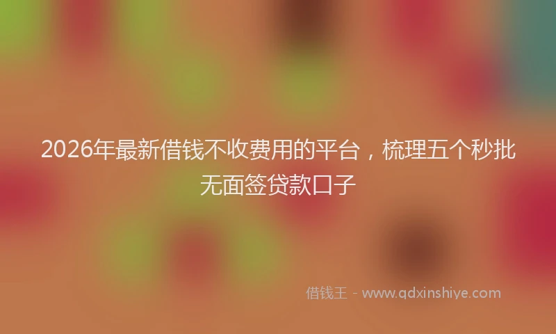2026年最新借钱不收费用的平台，梳理五个秒批无面签贷款口子