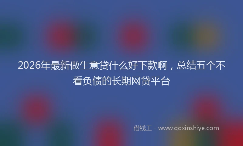 2026年最新做生意贷什么好下款啊，总结五个不看负债的长期网贷平台