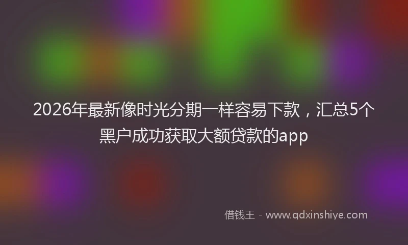 2026年最新像时光分期一样容易下款，汇总5个黑户成功获取大额贷款的app