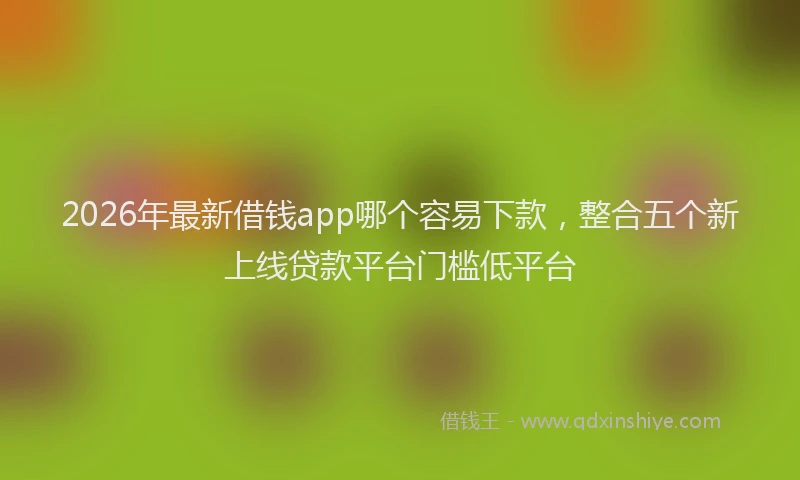 2026年最新借钱app哪个容易下款，整合五个新上线贷款平台门槛低平台