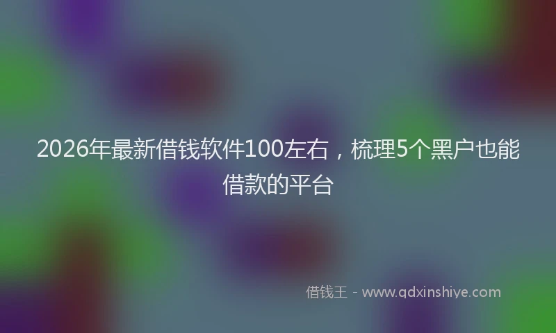 2026年最新借钱软件100左右，梳理5个黑户也能借款的平台