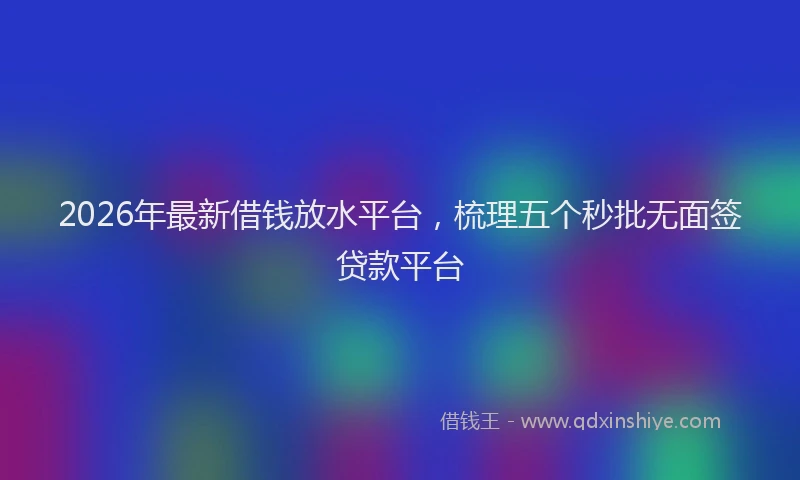 2026年最新借钱放水平台，梳理五个秒批无面签贷款平台