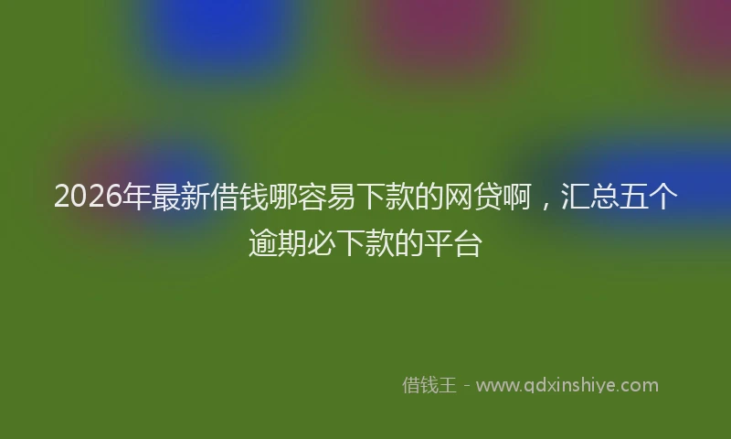 2026年最新借钱哪容易下款的网贷啊,汇总五个逾期必下款的平台