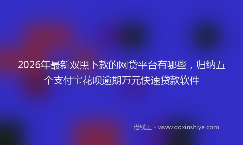 2026年最新双黑下款的网贷平台有哪些,归纳五个支付宝花呗逾期万元快速贷款软件
