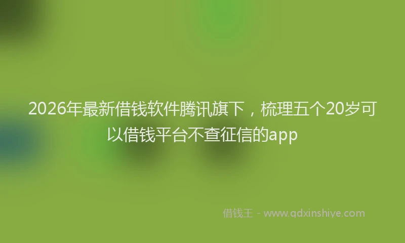 2026年最新借钱软件腾讯旗下,梳理五个20岁可以借钱平台不查征信的app