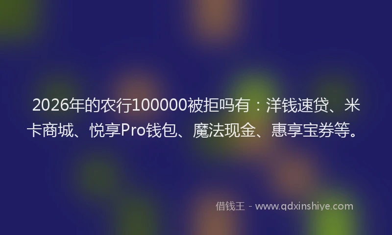 2026年的农行100000被拒吗有：洋钱速贷、米卡商城、悦享Pro钱包、魔法现金、惠享宝券等。