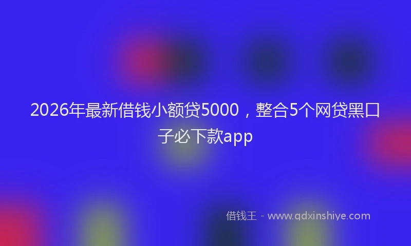 2026年最新借钱小额贷5000，整合5个网贷黑口子必下款app
