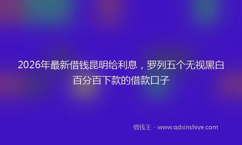 2026年最新借钱昆明给利息，罗列五个无视黑白百分百下款的借款口子