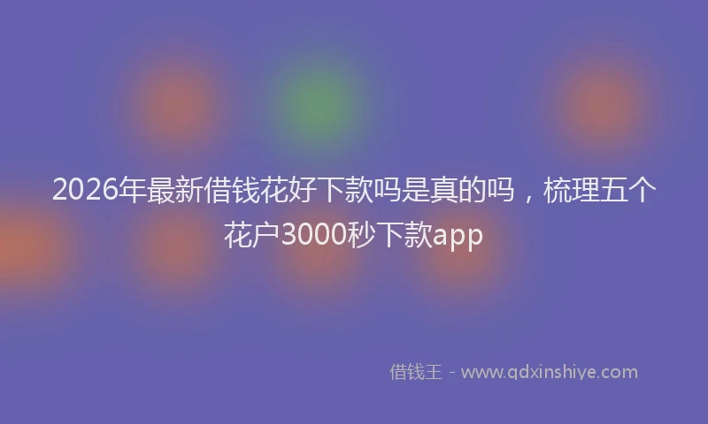 2026年最新借钱花好下款吗是真的吗，梳理五个花户3000秒下款app